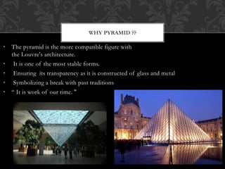 WHY PYRAMID ??
• The pyramid is the more compatible figure with
the Louvre's architecture.
• It is one of the most stable forms.
• Ensuring its transparency as it is constructed of glass and metal
• Symbolizing a break with past traditions
• “ It is work of our time. "
 