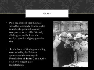 • Pei’s had insisted that the glass
would be absolutely clear in order
to make the pyramid as nearly
transparent as possible. Virtually
all the glass available on the
market, gave it a slightly greenish
tint.
• In the hope of finding something
most suitable, the Pei team
approached the century-old
French firm of Saint-Gobain, the
country’s biggest glass
manufacturer.
GLASS
 
