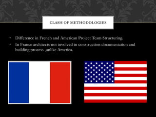 • Difference in French and American Project Team Structuring.
• In France architects not involved in construction documentation and
building process ,unlike America.
CLASH OF METHODOLOGIES
 