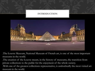 INTRODUCTION
.The Louvre Museum, National Museum of French art, is one of the most important
museums in the world.
.The creation of the Louvre meant, in the history of museums, the transition from
private collections to the public for the enjoyment of the whole society.
.With one of the greatest collections representative, is undoubtedly the most visited art
museum in the world.
 