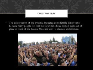• The construction of the pyramid triggered considerable controversy
because many people felt that the futuristic edifice looked quite out of
place in front of the Louvre Museum with its classical architecture.
CONTROVERSY
 