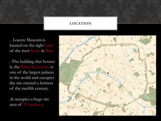 LOCATION
. Louvre Museum is
located on the right bank
of the river Seine in Paris
. The building that houses
it, the Palais du Louvre is
one of the largest palaces
in the world and occupies
the site erected a fortress
of the twelfth century.
.It occupies a huge site
area of 19 hectares.
 