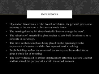 • Opened on bicentennial of the French revolution, the pyramid gave a new
meaning to the museum to become an iconic image.
• The massing done by Pei shows basically ‘how to arrange the mess’….
• The selection of material like glass inspires to take bold decisions so as to
innovate in our design.
• The most aesthetic emphasis being placed on the pyramid gives the
importance of entrance and the first impression of a building.
• Public buildings reflect the culture of the society and hence their form
gives a whole lot of meaning.
• The Louvre dedicated to art has inspired many artist like Gustave Courbet
and has served the purpose of a world renowned museum.
INFERENCES
 