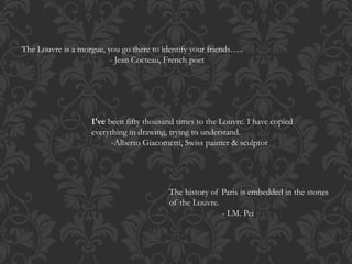 The Louvre is a morgue, you go there to identify your friends…..
- Jean Cocteau, French poet
The history of Paris is embedded in the stones
of the Louvre.
- I.M. Pei
I've been fifty thousand times to the Louvre. I have copied
everything in drawing, trying to understand.
-Alberto Giacometti, Swiss painter & sculptor
 
