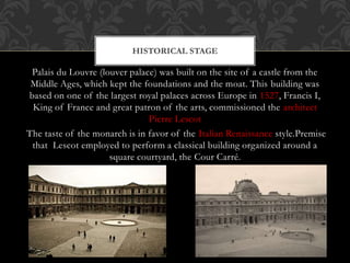 Palais du Louvre (louver palace) was built on the site of a castle from the
Middle Ages, which kept the foundations and the moat. This building was
based on one of the largest royal palaces across Europe in 1527, Francis I,
King of France and great patron of the arts, commissioned the architect
Pierre Lescot
The taste of the monarch is in favor of the Italian Renaissance style.Premise
that Lescot employed to perform a classical building organized around a
square courtyard, the Cour Carré.
HISTORICAL STAGE
 