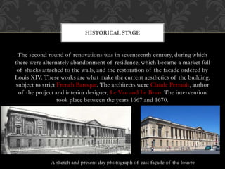 The second round of renovations was in seventeenth century, during which
there were alternately abandonment of residence, which became a market full
of shacks attached to the walls, and the restoration of the facade ordered by
Louis XIV. These works are what make the current aesthetics of the building,
subject to strict French Baroque. The architects were Claude Perrault, author
of the project and interior designer, Le Vau and Le Brun. The intervention
took place between the years 1667 and 1670.
HISTORICAL STAGE
A sketch and present day photograph of east façade of the louvre
 