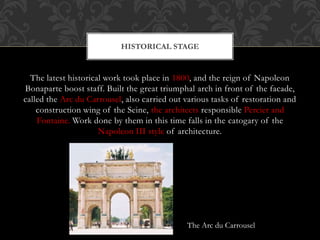 The latest historical work took place in 1800, and the reign of Napoleon
Bonaparte boost staff. Built the great triumphal arch in front of the facade,
called the Arc du Carrousel, also carried out various tasks of restoration and
construction wing of the Seine, the architects responsible Percier and
Fontaine. Work done by them in this time falls in the catogary of the
Napoleon III style of architecture.
HISTORICAL STAGE
The Arc du Carrousel
 