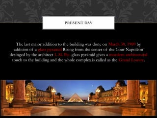 The last major addition to the building was done on March 30, 1989 by
addition of a glass pyramid Rising from the center of the Cour Napoléon
desinged by the architect I. M. Pei .glass pyramid gives a mordern architectural
touch to the building and the whole complex is called as the Grand Louvre.
PRESENT DAY
 