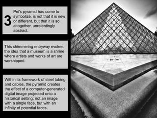 This shimmering entryway evokes
the idea that a museum is a shrine
where artists and works of art are
worshipped.
Within its framework of steel tubing
and cables, the pyramid creates
the effect of a computer-generated
digital image projected onto a
historical setting; not an image
with a single face, but with an
infinity of potential faces.
Pei's pyramid has come to
symbolize, is not that it is new
or different, but that it is so
altogether, unrelentingly
abstract.
3
 