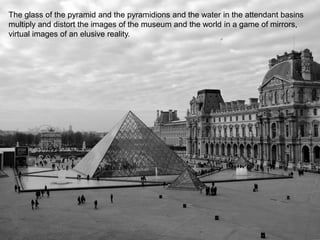 The glass of the pyramid and the pyramidions and the water in the attendant basins
multiply and distort the images of the museum and the world in a game of mirrors,
virtual images of an elusive reality.
 