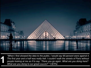 “When I first showed the idea to the public, I would say 90 percent were against it.
The first year and a half was really hell. I couldn’t walk the streets of Paris without
people looking at me as if to say: ‘There you go again. What are you doing here?
What are you doing to our great Louvre?’ ” I.M Pei
1
 