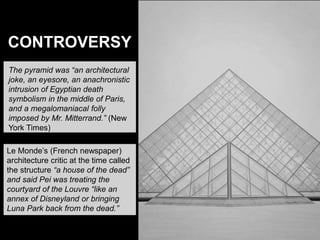 The pyramid was “an architectural
joke, an eyesore, an anachronistic
intrusion of Egyptian death
symbolism in the middle of Paris,
and a megalomaniacal folly
imposed by Mr. Mitterrand.” (New
York Times)
Le Monde’s (French newspaper)
architecture critic at the time called
the structure “a house of the dead”
and said Pei was treating the
courtyard of the Louvre “like an
annex of Disneyland or bringing
Luna Park back from the dead.”
CONTROVERSY
 