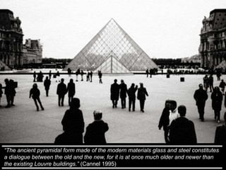 “The ancient pyramidal form made of the modern materials glass and steel constitutes
a dialogue between the old and the new, for it is at once much older and newer than
the existing Louvre buildings.” (Cannel 1995)
 