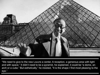 “We need to give to the new Louvre a center. A reception, a generous area with light
and with space.” It didn’t need to be a pyramid, he explained, it could be “a dome, an
arch or a cube.” But esthetically,” he insisted, “It is the shape I find most pleasing to the
eye.”
 