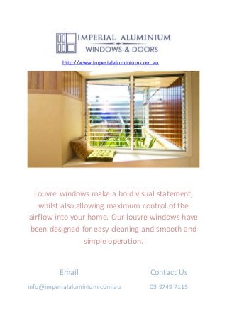 http://www.imperialaluminium.com.au
Louvre windows make a bold visual statement,
whilst also allowing maximum control of the
airflow into your home. Our louvre windows have
been designed for easy cleaning and smooth and
simple operation.
Email Contact Us
info@imperialaluminium.com.au 03 9749 7115
 