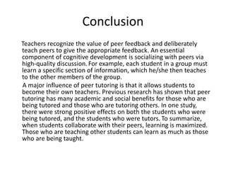 Conclusion
Teachers recognize the value of peer feedback and deliberately
teach peers to give the appropriate feedback. An essential
component of cognitive development is socializing with peers via
high-quality discussion.For example, each student in a group must
learn a specific section of information, which he/she then teaches
to the other members of the group.
A major influence of peer tutoring is that it allows students to
become their own teachers. Previous research has shown that peer
tutoring has many academic and social benefits for those who are
being tutored and those who are tutoring others. In one study,
there were strong positive effects on both the students who were
being tutored, and the students who were tutors. To summarize,
when students collaborate with their peers, learning is maximized.
Those who are teaching other students can learn as much as those
who are being taught.
 
