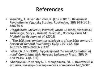 References
• Yasnitsky, A. & van der Veer, R. (Eds.) (2015). Revisionist
Revolution in Vygotsky Studies. Routledge, ISBN 978-1-13-
888730-5
• Haggbloom, Steven J.; Warnick, Jason E.; Jones, Vinessa K.;
Yarbrough, Gary L.; Russell, Tenea M.; Borecky, Chris M.;
McGahhey, Reagan; et al. (2002)
• . "The 100 most eminent psychologists of the 20th century".
Review of General Psychology 6 (2): 139–152. doi:
10.1037/1089-2680.6.2.139.
• Wertsch, J. V. (1985). Vygotsky and the social formation of
mind. Cambridge, MA: Harvard University Press. ISBN 0-
674-94351-1.(p. 5-6)
• Shaniavskii University Б. Г. Мещеряков. "Л. С. Выготский и
его имя. Культурно-историческая психология №3/2007
 