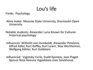 Lou’s life
Fields: Psychology
Alma mater: Moscow State University, Shaniavskii Open
University
Notable students: Alexander Luria Known for Cultural-
historical psychology
Influences: Wilhelm von Humboldt, Alexander Potebnia,
Alfred Adler, Kurt Koffka, Kurt Lewin, Max Wertheimer,
Wolfgang Köhler, Kurt Goldstein
Influenced: Vygotsky Circle, Evald Ilyenkov, Jean Piaget
Spouse Roza Noevna Vygodskaia (nee Smekhova)
 