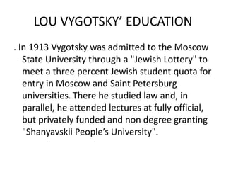 LOU VYGOTSKY’ EDUCATION
. In 1913 Vygotsky was admitted to the Moscow
State University through a "Jewish Lottery" to
meet a three percent Jewish student quota for
entry in Moscow and Saint Petersburg
universities. There he studied law and, in
parallel, he attended lectures at fully official,
but privately funded and non degree granting
"Shanyavskii People’s University".
 