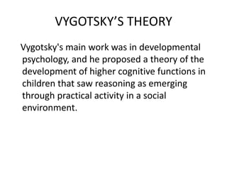 VYGOTSKY’S THEORY
Vygotsky's main work was in developmental
psychology, and he proposed a theory of the
development of higher cognitive functions in
children that saw reasoning as emerging
through practical activity in a social
environment.
 