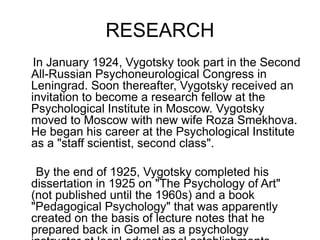 RESEARCH
In January 1924, Vygotsky took part in the Second
All-Russian Psychoneurological Congress in
Leningrad. Soon thereafter, Vygotsky received an
invitation to become a research fellow at the
Psychological Institute in Moscow. Vygotsky
moved to Moscow with new wife Roza Smekhova.
He began his career at the Psychological Institute
as a "staff scientist, second class".
By the end of 1925, Vygotsky completed his
dissertation in 1925 on "The Psychology of Art"
(not published until the 1960s) and a book
"Pedagogical Psychology" that was apparently
created on the basis of lecture notes that he
prepared back in Gomel as a psychology
 