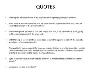 QUOTES
• Speech plays an essential role in the organization of higher psychological functions.
• Speech and action are part of one and the same complex psychological function, directed
toward the solution of the problem at hand.
• Sometimes speech becomes of such vital importance that, if not permitted to use it, young
children cannot accomplish the given task.
• With the help of speech children, unlike apes, acquire the capacity to be both the subjects
and objects of their own behavior.
• The specifically human capacity for language enables children to provide for auxiliary tools in
the solution of difficult tasks, to overcome impulsive action, to plan a solution to a problem
prior to its execution, and to master their own behavior.
• Signs and words serve children first and foremost as a means of social contact with other
people.”
• Language is the tool of the tools”
 