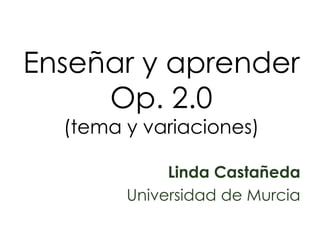 Enseñar y aprenderOp. 2.0 (tema y variaciones) Linda Castañeda Universidad de Murcia 