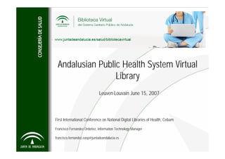 Andalusian Public Health System Virtual
                 Library
                              Leuven-Louvain June 15, 2007



First International Conference on National Digital Libraries of Health, Cebam

Francisco Fernández Ordoñez, Information Technology Manager

francisco.fernandez.easp@juntadeandalucia.es
 