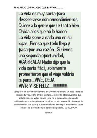 PENSANDO LOS VALIOSO QUE ES VIVIR…………




Que pases un buen fin de semana en familia y reflexiona un poco sobre las
  cosas de tu vida, no te olvides siempre….recuerda, observa, piensa que
      solo tienes esta vida y es solo tuya, no la desperdicies buscando
satisfacciones propias porque se terminan pronto, en cambio si compartís
tus momentos con otros y buscas soluciones y entregas amor la vida cobra
       sentido. No pierdas tiempo, porque después NO SE RECUPERA

                                Valentín
 