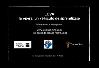 LÓVA
la ópera, un vehículo de aprendizaje
información e inscripción:
www.lukaluka.ning.com
(red social de acceso restringido)
con el apoyo de los Amigos de la Ópera de Madrid
 