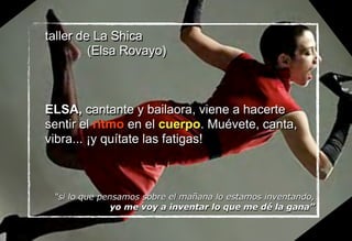 taller de La Shica
(Elsa Rovayo)
ELSA, cantante y bailaora, viene a hacerte
sentir el ritmo en el cuerpo. Muévete, canta,
vibra... ¡y quítate las fatigas!
“si lo que pensamos sobre el mañana lo estamos inventando,
yo me voy a inventar lo que me dé la gana”
 