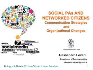 SOCIAL PAs AND
                                 NETWORKED CITIZENS
                                   Communication Strategies
                                              and
                                    Organizational Changes




                                                      Università degli Studi di Siena



                                                   Alessandro Lovari
                                                    Department of Communication
                                                        alessandro.lovari@unisi.it
                                                                                        1
Bologna 6 March 2012 – eCitizen II Joint Seminar
 