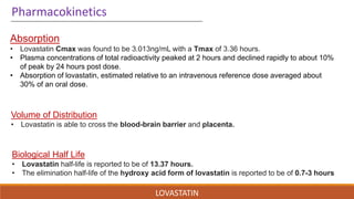 LOVASTATIN
Volume of Distribution
• Lovastatin is able to cross the blood-brain barrier and placenta.
Biological Half Life
• Lovastatin half-life is reported to be of 13.37 hours.
• The elimination half-life of the hydroxy acid form of lovastatin is reported to be of 0.7-3 hours
Pharmacokinetics
Absorption
• Lovastatin Cmax was found to be 3.013ng/mL with a Tmax of 3.36 hours.
• Plasma concentrations of total radioactivity peaked at 2 hours and declined rapidly to about 10%
of peak by 24 hours post dose.
• Absorption of lovastatin, estimated relative to an intravenous reference dose averaged about
30% of an oral dose.
 