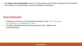 LOVASTATIN
• Following an oral dose of 14C-labeled lovastatin to man, 10% of the dose
was excreted in urine and 83% in feces.
• The latter represents absorbed drug excreted in bile, together with
unabsorbed drug.
Route of Elimination
• The major active metabolites present in human plasma are the beta- hydroxy acid of lovastatin,
its 6'-hydroxy, 6'-hydroxymethyl, and 6'-exomethylene derivatives.
 