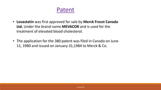 LOVASTATIN
Patent
• Lovastatin was first approved for sale by Merck Frosst Canada
Ltd. Under the brand name MEVACOR and is used for the
treatment of elevated blood cholesterol.
• The application for the 380 patent was filed in Canada on June
11, 1980 and issued on January 31,1984 to Merck & Co.
 