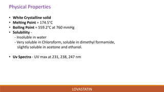 Physical Properties
• White Crystalline solid
• Melting Point = 174.5°C
• Boiling Point = 559.2°C at 760 mmHg
• Solubiliity -
- Insoluble in water
- Very soluble in Chloroform, soluble in dimethyl formamide,
slightly soluble in acetone and ethanol.
• Uv Spectra - UV max at 231, 238, 247 nm
LOVASTATIN
 