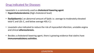 LOVASTATIN
Drug indicated for Diseases
Lovastatin is a commonly used as cholesterol lowering agent
• Hypercholesterolemia (High cholesterol level)
• Dyslipidaemia ( an abnormal amount of lipids i.e. average to moderately elevated
total-C and LDL-C, and below average HDL-C.)
• Lovastatin also indicated to reduce the risk of myocardial infarction, unstable angina
and clinical atherosclerosis.
• Besides a cholesterol lowering agent, there is growing evidence that statins have
immunomodulatory activities.
 