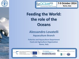 Feeding the World: the role of the 
Oceans 
Alessandro Lovatelli 
Aquaculture Branch 
Fisheries and Aquaculture Department 
Food and Agriculture Organization 
Rome, Italy 
7-9 October 2014 Rome, Italy  