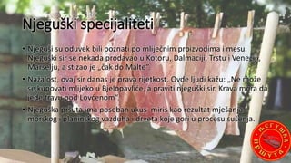 Njeguški specijaliteti
• Njeguši su oduvek bili poznati po mliječnim proizvodima i mesu.
Njeguški sir se nekada prodavao u Kotoru, Dalmaciji, Trstu i Veneciji,
Marselju, a stizao je „čak do Malte“.
• Nažalost, ovaj sir danas je prava rijetkost. Ovde ljudi kažu: „Ne može
se kupovati mlijeko u Bjelopavliće, a praviti njeguški sir. Krava mora da
jede travu pod Lovćenom“.
• Njeguška pršuta ima poseban ukus miris kao rezultat mješanja
morskog i planinskog vazduha i drveta koje gori u procesu sušenja.
 