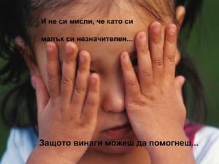 И не си мисли, че като си  малък си незначителен... Защото винаги можеш да помогнеш... 