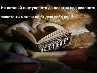 Не оставяй виртуалното да властва над реалното, защото ти можеш да бъдеш себе си !!! 