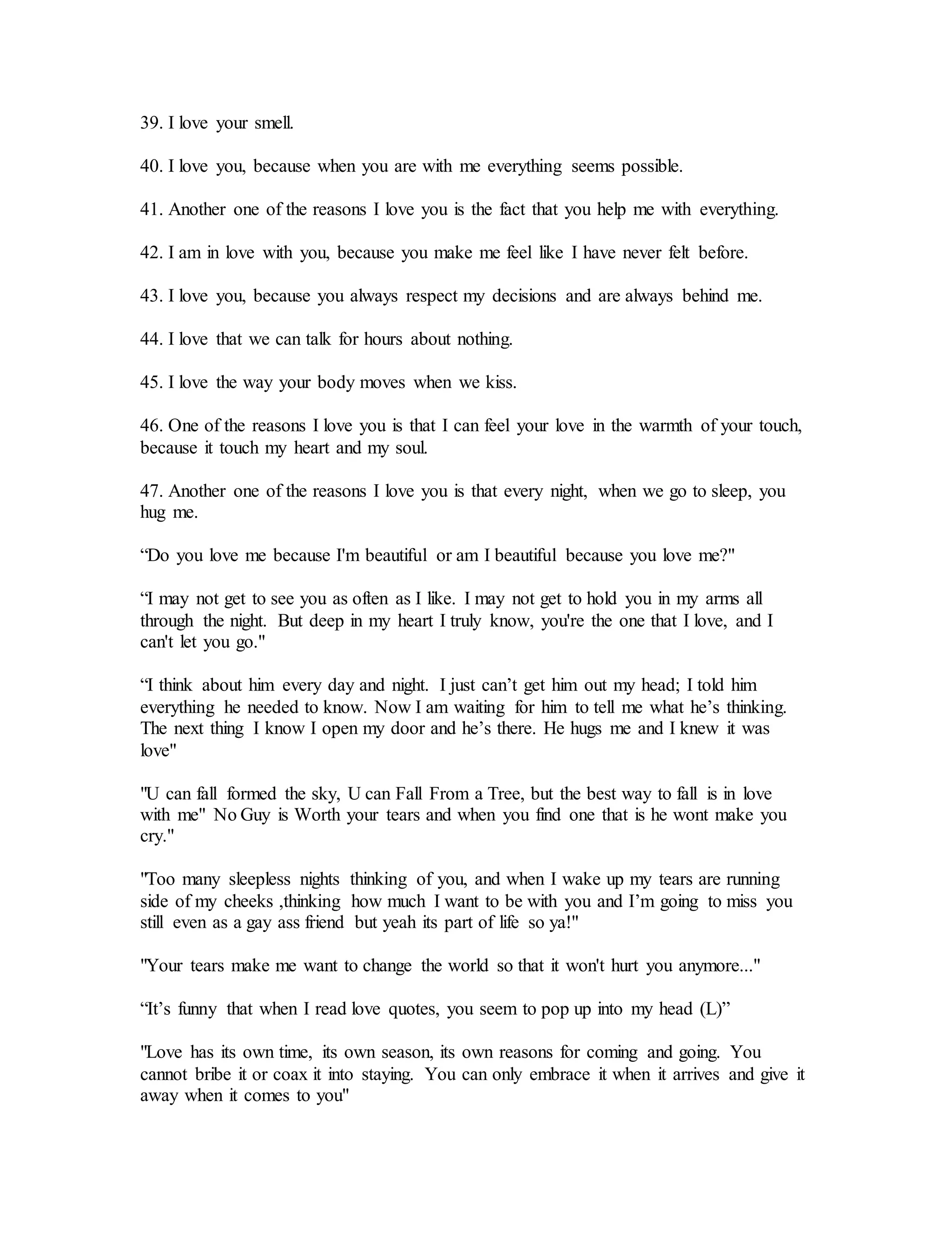 39. I love your smell.
40. I love you, because when you are with me everything seems possible.
41. Another one of the reasons I love you is the fact that you help me with everything.
42. I am in love with you, because you make me feel like I have never felt before.
43. I love you, because you always respect my decisions and are always behind me.
44. I love that we can talk for hours about nothing.
45. I love the way your body moves when we kiss.
46. One of the reasons I love you is that I can feel your love in the warmth of your touch,
because it touch my heart and my soul.
47. Another one of the reasons I love you is that every night, when we go to sleep, you
hug me.
“Do you love me because I'm beautiful or am I beautiful because you love me?"
“I may not get to see you as often as I like. I may not get to hold you in my arms all
through the night. But deep in my heart I truly know, you're the one that I love, and I
can't let you go."
“I think about him every day and night. I just can’t get him out my head; I told him
everything he needed to know. Now I am waiting for him to tell me what he’s thinking.
The next thing I know I open my door and he’s there. He hugs me and I knew it was
love"
"U can fall formed the sky, U can Fall From a Tree, but the best way to fall is in love
with me" No Guy is Worth your tears and when you find one that is he wont make you
cry."
"Too many sleepless nights thinking of you, and when I wake up my tears are running
side of my cheeks ,thinking how much I want to be with you and I’m going to miss you
still even as a gay ass friend but yeah its part of life so ya!"
"Your tears make me want to change the world so that it won't hurt you anymore..."
“It’s funny that when I read love quotes, you seem to pop up into my head (L)”
"Love has its own time, its own season, its own reasons for coming and going. You
cannot bribe it or coax it into staying. You can only embrace it when it arrives and give it
away when it comes to you"
 