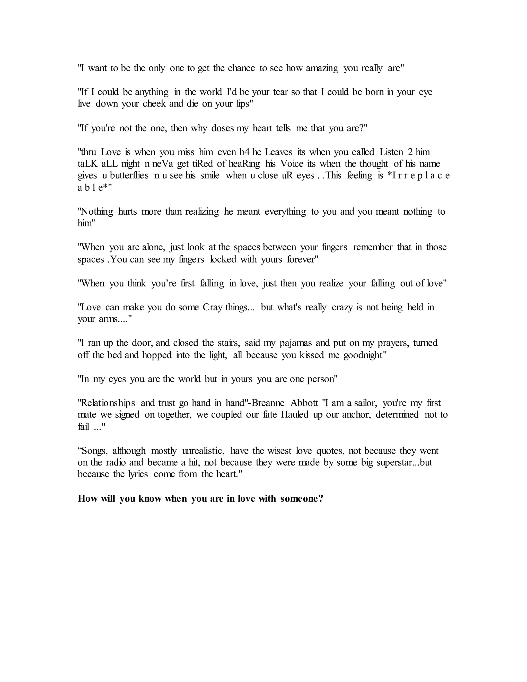 "I want to be the only one to get the chance to see how amazing you really are"
"If I could be anything in the world I'd be your tear so that I could be born in your eye
live down your cheek and die on your lips"
"If you're not the one, then why doses my heart tells me that you are?"
"thru Love is when you miss him even b4 he Leaves its when you called Listen 2 him
taLK aLL night n neVa get tiRed of heaRing his Voice its when the thought of his name
gives u butterflies n u see his smile when u close uR eyes . .This feeling is *I r r e p l a c e
a b l e*"
"Nothing hurts more than realizing he meant everything to you and you meant nothing to
him"
"When you are alone, just look at the spaces between your fingers remember that in those
spaces .You can see my fingers locked with yours forever"
"When you think you’re first falling in love, just then you realize your falling out of love"
"Love can make you do some Cray things... but what's really crazy is not being held in
your arms...."
"I ran up the door, and closed the stairs, said my pajamas and put on my prayers, turned
off the bed and hopped into the light, all because you kissed me goodnight"
"In my eyes you are the world but in yours you are one person"
"Relationships and trust go hand in hand"-Breanne Abbott "I am a sailor, you're my first
mate we signed on together, we coupled our fate Hauled up our anchor, determined not to
fail ..."
“Songs, although mostly unrealistic, have the wisest love quotes, not because they went
on the radio and became a hit, not because they were made by some big superstar...but
because the lyrics come from the heart."
How will you know when you are in love with someone?
 