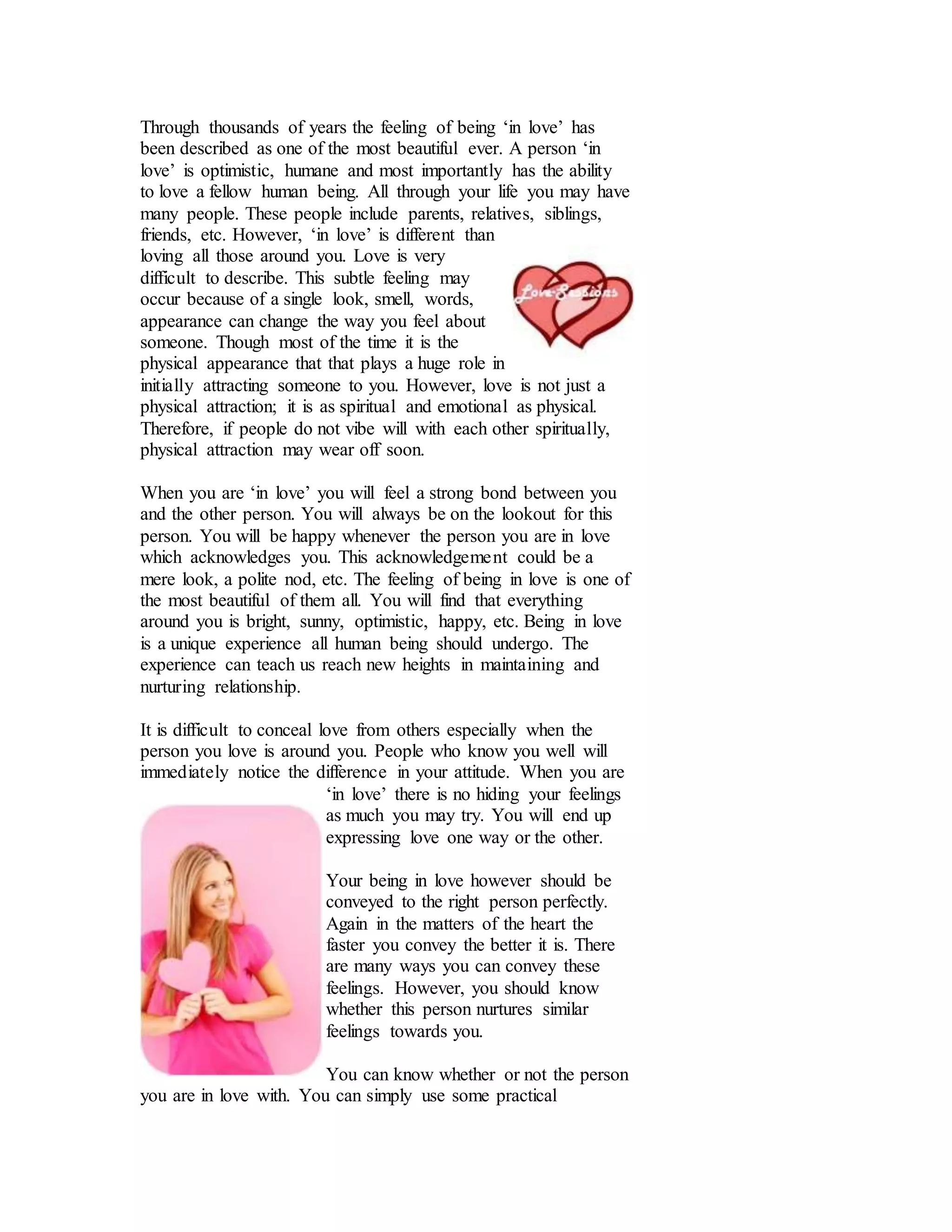 Through thousands of years the feeling of being ‘in love’ has
been described as one of the most beautiful ever. A person ‘in
love’ is optimistic, humane and most importantly has the ability
to love a fellow human being. All through your life you may have
many people. These people include parents, relatives, siblings,
friends, etc. However, ‘in love’ is different than
loving all those around you. Love is very
difficult to describe. This subtle feeling may
occur because of a single look, smell, words,
appearance can change the way you feel about
someone. Though most of the time it is the
physical appearance that that plays a huge role in
initially attracting someone to you. However, love is not just a
physical attraction; it is as spiritual and emotional as physical.
Therefore, if people do not vibe will with each other spiritually,
physical attraction may wear off soon.
When you are ‘in love’ you will feel a strong bond between you
and the other person. You will always be on the lookout for this
person. You will be happy whenever the person you are in love
which acknowledges you. This acknowledgement could be a
mere look, a polite nod, etc. The feeling of being in love is one of
the most beautiful of them all. You will find that everything
around you is bright, sunny, optimistic, happy, etc. Being in love
is a unique experience all human being should undergo. The
experience can teach us reach new heights in maintaining and
nurturing relationship.
It is difficult to conceal love from others especially when the
person you love is around you. People who know you well will
immediately notice the difference in your attitude. When you are
‘in love’ there is no hiding your feelings
as much you may try. You will end up
expressing love one way or the other.
Your being in love however should be
conveyed to the right person perfectly.
Again in the matters of the heart the
faster you convey the better it is. There
are many ways you can convey these
feelings. However, you should know
whether this person nurtures similar
feelings towards you.
You can know whether or not the person
you are in love with. You can simply use some practical
 