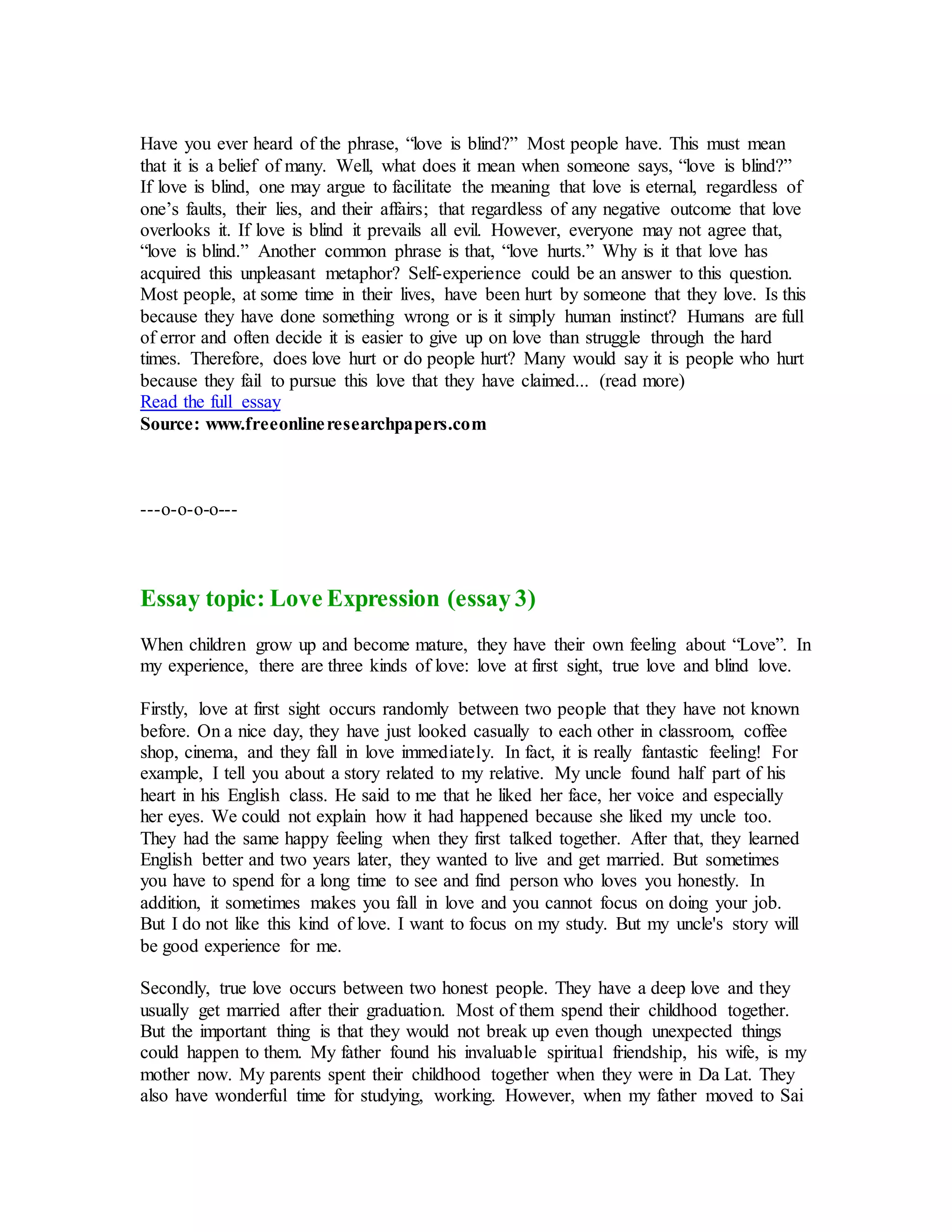 Have you ever heard of the phrase, “love is blind?” Most people have. This must mean
that it is a belief of many. Well, what does it mean when someone says, “love is blind?”
If love is blind, one may argue to facilitate the meaning that love is eternal, regardless of
one’s faults, their lies, and their affairs; that regardless of any negative outcome that love
overlooks it. If love is blind it prevails all evil. However, everyone may not agree that,
“love is blind.” Another common phrase is that, “love hurts.” Why is it that love has
acquired this unpleasant metaphor? Self-experience could be an answer to this question.
Most people, at some time in their lives, have been hurt by someone that they love. Is this
because they have done something wrong or is it simply human instinct? Humans are full
of error and often decide it is easier to give up on love than struggle through the hard
times. Therefore, does love hurt or do people hurt? Many would say it is people who hurt
because they fail to pursue this love that they have claimed... (read more)
Read the full essay
Source: www.freeonlineresearchpapers.com
---o-o-o-o---
Essay topic: Love Expression (essay 3)
When children grow up and become mature, they have their own feeling about “Love”. In
my experience, there are three kinds of love: love at first sight, true love and blind love.
Firstly, love at first sight occurs randomly between two people that they have not known
before. On a nice day, they have just looked casually to each other in classroom, coffee
shop, cinema, and they fall in love immediately. In fact, it is really fantastic feeling! For
example, I tell you about a story related to my relative. My uncle found half part of his
heart in his English class. He said to me that he liked her face, her voice and especially
her eyes. We could not explain how it had happened because she liked my uncle too.
They had the same happy feeling when they first talked together. After that, they learned
English better and two years later, they wanted to live and get married. But sometimes
you have to spend for a long time to see and find person who loves you honestly. In
addition, it sometimes makes you fall in love and you cannot focus on doing your job.
But I do not like this kind of love. I want to focus on my study. But my uncle's story will
be good experience for me.
Secondly, true love occurs between two honest people. They have a deep love and they
usually get married after their graduation. Most of them spend their childhood together.
But the important thing is that they would not break up even though unexpected things
could happen to them. My father found his invaluable spiritual friendship, his wife, is my
mother now. My parents spent their childhood together when they were in Da Lat. They
also have wonderful time for studying, working. However, when my father moved to Sai
 