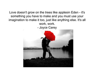 Love doesn't grow on the trees like applesin Eden - it's
  something you have to make and you must use your
imagination to make it too, just like anything else. It's all
                      work, work.
                    - Joyce Carey
 
