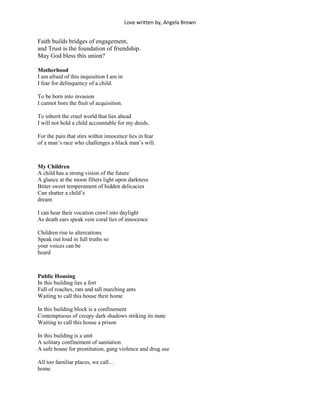 Love written by, Angela Brown


Faith builds bridges of engagement,
and Trust is the foundation of friendship.
May God bless this union?

Motherhood
I am afraid of this inquisition I am in
I fear for delinquency of a child.

To be born into invasion
I cannot bore the fruit of acquisition.

To inherit the cruel world that lies ahead
I will not hold a child accountable for my deeds.

For the pain that stirs within innocence lies in fear
of a man’s race who challenges a black man’s will.



My Children
A child has a strong vision of the future
A glance at the moon filters light upon darkness
Bitter sweet temperament of hidden delicacies
Can shatter a child’s
dream

I can hear their vocation crawl into daylight
As death ears speak vein coral lies of innocence

Children rise to altercations
Speak out loud in full truths so
your voices can be
heard



Public Housing
In this building lies a fort
Full of roaches, rats and tall marching ants
Waiting to call this house their home

In this building block is a confinement
Contemptuous of creepy dark shadows striking its mate
Waiting to call this house a prison

In this building is a unit
A solitary confinement of sanitation
A safe house for prostitution, gang violence and drug use

All too familiar places, we call…
home
 