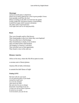 Love written by, Angela Brown




Mississippi
I always loved the place I called home
Where all my family gathered for a meal at great grandpa’s house
Great grandpa would bless the food
Where everything on the table was fresh from the garden
Freshly caught fish, fried green tomatoes, bread pudding
Could fill an empty child’s stomach with plenty
The elders spoke of good old times
Until night came and we all slept peacefully



Roots

They were brought south to find slavery
They found purges in the river where they were baptized
They travelled east to find bondage
They found beauty in dusky rivers at dawn
They travelled north to find freedom
The imagery in America’s salvation
They travelled west to find opportunity
They found a voice in the calm sea


Distance America

Africa so far away, where the Nile River parts its roots

a savanna oasis of desert plumes

America fills its belly with drums

to unmask the dark flames of night

Finding LOVE

My heart calls for your touch
As you grasp the palm of your hands
Around my small waist
To covet my stomach
That carries our child
My soul cries for you to whisper
Passionate sweet things in my ear
To hear you call my name in passion
In unison as you speak
To let me know you care for me
 