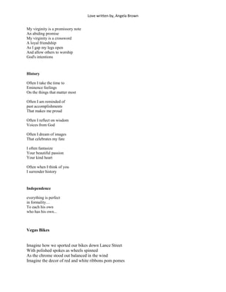 Love written by, Angela Brown


My virginity is a promissory note
An abiding promise
My virginity is a crossword
A loyal friendship
As I gap my legs open
And allow others to worship
God's intentions



History

Often I take the time to
Eminence feelings
On the things that matter most

Often I am reminded of
past accomplishments
That makes me proud

Often I reflect on wisdom
Voices from God

Often I dream of images
That celebrates my fate

I often fantasize
Your beautiful passion
Your kind heart

Often when I think of you
I surrender history



Independence

everything is perfect
in formality…
To each his own
who has his own...



Vegas Bikes


Imagine how we sported our bikes down Lance Street
With polished spokes as wheels spinned
As the chrome stood out balanced in the wind
Imagine the decor of red and white ribbons pom pomes
 