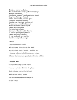 Love written by, Angela Brown


That decorated the handle bars
The plastic horn that beeped pedestrian warnings
That you have arrived
Imagine the sounds of a handmade engine wheels
Sung from the tongue of a card
Pinned from a clothes pin to the spoke
Humming, humming, humming
Imagine your wheel rider was bold red
Proclaiming your mark to the streets
That everyone fans acknowledged
As you performed tricks
One wheel and no hands
Gaping over the side walk to the street
In and out speeding through traffic
As you proclaimed your glory
In your hand made car, your bike
It and I a young road scavenger

Choices

Longevity determines a choice

You may choose to elevate to go up or down

You may choose to move lateral at a sustaining pace

No one can make you feel inferior unless you let them

Whatever direction you go, opens the door for others to follow


Cultivating Farm

Huge plow hands dig up earths rich soil

Hoes monuver back and forth to dig up holes

Seeds make way amongst the rigid crust

Water spreads amongst top soil

Sun and rain emerge while life emerges its

head to be born
 